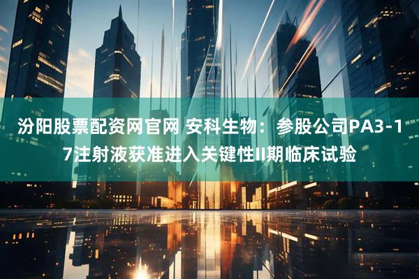 汾阳股票配资网官网 安科生物：参股公司PA3-17注射液获准进入关键性II期临床试验