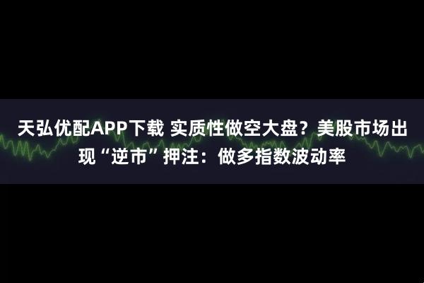 天弘优配APP下载 实质性做空大盘？美股市场出现“逆市”押注：做多指数波动率