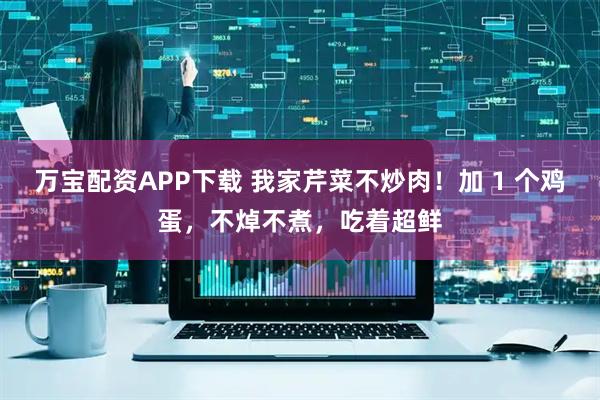 万宝配资APP下载 我家芹菜不炒肉！加 1 个鸡蛋，不焯不煮，吃着超鲜