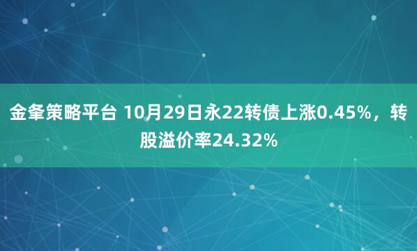 金夆策略平台 10月29日永22转债上涨0.45%，转股溢价率24.32%