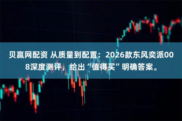 贝赢网配资 从质量到配置：2026款东风奕派008深度测评，给出“值得买”明确答案。