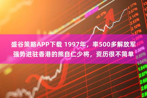 盛谷策略APP下载 1997年，率500多解放军强势进驻香港的熊自仁少将，资历很不简单