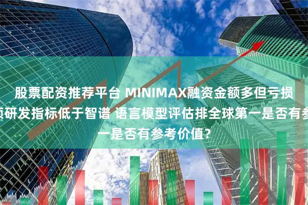 股票配资推荐平台 MINIMAX融资金额多但亏损更大 多项研发指标低于智谱 语言模型评估排全球第一是否有参考价值？