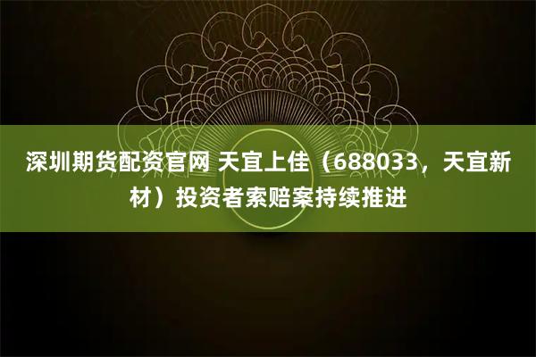 深圳期货配资官网 天宜上佳（688033，天宜新材）投资者索赔案持续推进
