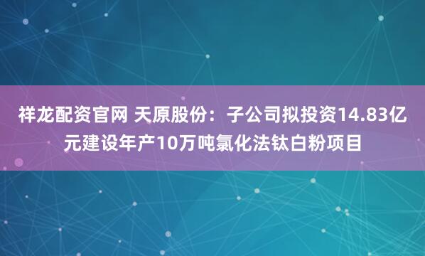 祥龙配资官网 天原股份：子公司拟投资14.83亿元建设年产10万吨氯化法钛白粉项目