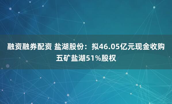 融资融券配资 盐湖股份：拟46.05亿元现金收购五矿盐湖51%股权