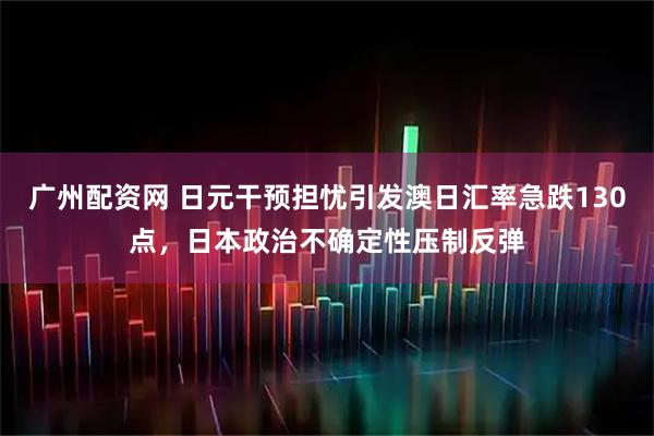 广州配资网 日元干预担忧引发澳日汇率急跌130点，日本政治不确定性压制反弹