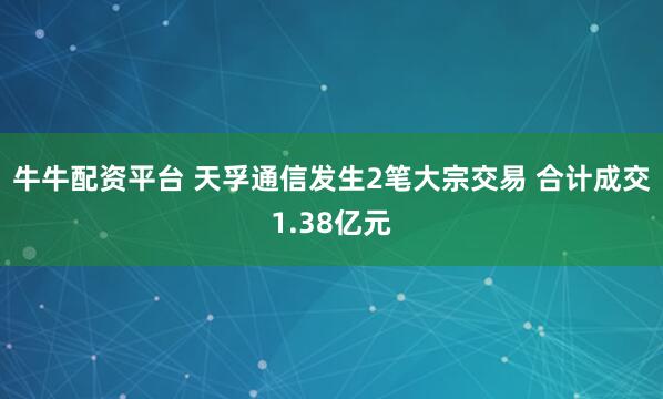 牛牛配资平台 天孚通信发生2笔大宗交易 合计成交1.38亿元