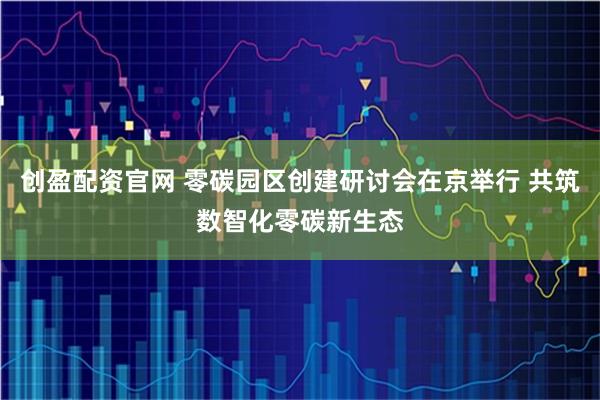 创盈配资官网 零碳园区创建研讨会在京举行 共筑数智化零碳新生态
