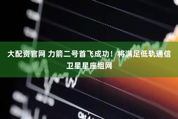 大配资官网 力箭二号首飞成功！将满足低轨通信卫星星座组网