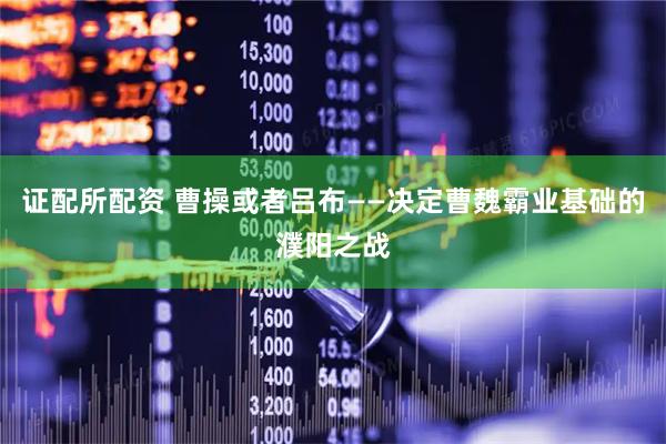 证配所配资 曹操或者吕布——决定曹魏霸业基础的濮阳之战