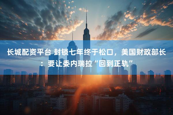 长城配资平台 封锁七年终于松口，美国财政部长：要让委内瑞拉“回到正轨”