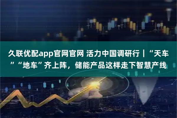 久联优配app官网官网 活力中国调研行｜“天车”“地车”齐上阵，储能产品这样走下智慧产线